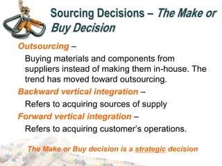 Sourcing Decisions – The Make or
Buy Decision
Outsourcing –
Buying materials and components from
suppliers instead of making them in-house. The
trend has moved toward outsourcing.
Backward vertical integration –
Refers to acquiring sources of supply
Forward vertical integration –
Refers to acquiring customer’s operations.
The Make or Buy decision is a strategic decision
 