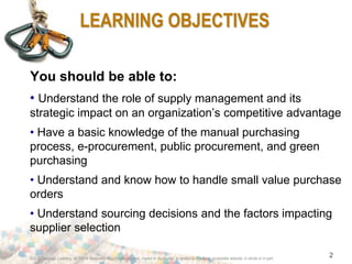 ©2012 Cengage Learning. All Rights Reserved. May not be scanned, copied or duplicated, or posted to a publicly accessible website, in whole or in part.
2
LEARNING OBJECTIVES
You should be able to:
• Understand the role of supply management and its
strategic impact on an organization’s competitive advantage
• Have a basic knowledge of the manual purchasing
process, e-procurement, public procurement, and green
purchasing
• Understand and know how to handle small value purchase
orders
• Understand sourcing decisions and the factors impacting
supplier selection
 
