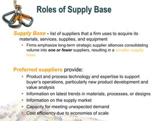Roles of Supply Base
Supply Base - list of suppliers that a firm uses to acquire its
materials, services, supplies, and equipment
 Firms emphasize long-term strategic supplier alliances consolidating
volume into one or fewer suppliers, resulting in a smaller supply
base
Preferred suppliers provide:
 Product and process technology and espertise to support
buyer’s operations, particularly new product development and
value analysis
 Information on latest trends in materials, processes, or designs
 Information on the supply market
 Capacity for meeting unexpected demand
 Cost efficiency due to economies of scale
 