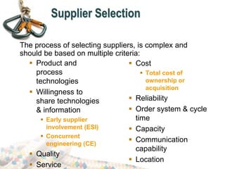 Supplier Selection
 Product and
process
technologies
 Willingness to
share technologies
& information
 Early supplier
involvement (ESI)
 Concurrent
engineering (CE)
 Quality
 Service
 Cost
 Total cost of
ownership or
acquisition
 Reliability
 Order system & cycle
time
 Capacity
 Communication
capability
 Location
The process of selecting suppliers, is complex and
should be based on multiple criteria:
 
