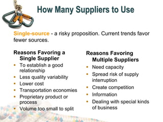 How Many Suppliers to Use
Reasons Favoring a
Single Supplier
 To establish a good
relationship
 Less quality variability
 Lower cost
 Transportation economies
 Proprietary product or
process
 Volume too small to split
Reasons Favoring
Multiple Suppliers
 Need capacity
 Spread risk of supply
interruption
 Create competition
 Information
 Dealing with special kinds
of business
Single-source - a risky proposition. Current trends favor
fewer sources.
 