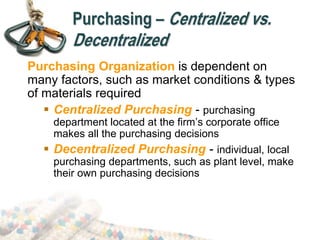 Purchasing – Centralized vs.
Decentralized
Purchasing Organization is dependent on
many factors, such as market conditions & types
of materials required
 Centralized Purchasing - purchasing
department located at the firm’s corporate office
makes all the purchasing decisions
 Decentralized Purchasing - individual, local
purchasing departments, such as plant level, make
their own purchasing decisions
 
