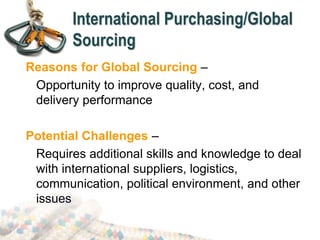 International Purchasing/Global
Sourcing
Reasons for Global Sourcing –
Opportunity to improve quality, cost, and
delivery performance
Potential Challenges –
Requires additional skills and knowledge to deal
with international suppliers, logistics,
communication, political environment, and other
issues
 