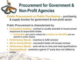 Procurement for Government &
Non-Profit Agencies
Public Procurement or Public Purchasing – purchasing
& supply function for government & non-profit sector.
Public Procurement is characterized by:
 Competitive bidding - contract is usually awarded to lowest priced
responsive & responsible bidder
 Sealed Bids are used to satisfy the Invitation for Bid (IFB) and are
opened in public display
 Performance Bonds - incentive to fulfill contract
 Bid or Surety Bonds - successful bidder will accept contract
 Performance Bonds - work will be on time and meet specifications
 Payment Bonds - protection against 3rd party liens not fulfilled by
bidder
 