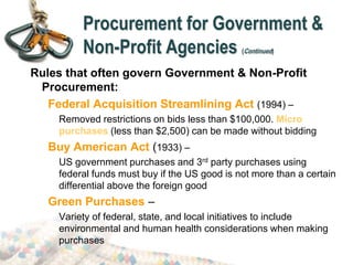 Procurement for Government &
Non-Profit Agencies (Continued)
Rules that often govern Government & Non-Profit
Procurement:
Federal Acquisition Streamlining Act (1994) –
Removed restrictions on bids less than $100,000. Micro
purchases (less than $2,500) can be made without bidding
Buy American Act (1933) –
US government purchases and 3rd party purchases using
federal funds must buy if the US good is not more than a certain
differential above the foreign good
Green Purchases –
Variety of federal, state, and local initiatives to include
environmental and human health considerations when making
purchases
 
