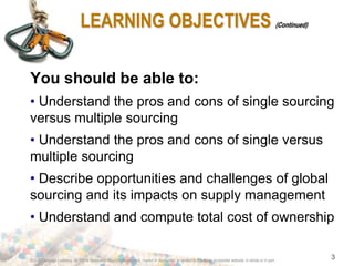 ©2012 Cengage Learning. All Rights Reserved. May not be scanned, copied or duplicated, or posted to a publicly accessible website, in whole or in part.
3
LEARNING OBJECTIVES (Continued)
You should be able to:
• Understand the pros and cons of single sourcing
versus multiple sourcing
• Understand the pros and cons of single versus
multiple sourcing
• Describe opportunities and challenges of global
sourcing and its impacts on supply management
• Understand and compute total cost of ownership
 
