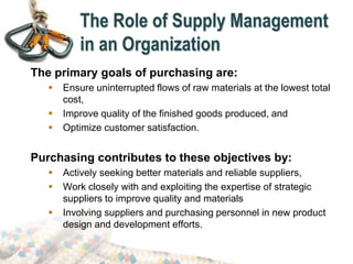 The Role of Supply Management
in an Organization
The primary goals of purchasing are:
 Ensure uninterrupted flows of raw materials at the lowest total
cost,
 Improve quality of the finished goods produced, and
 Optimize customer satisfaction.
Purchasing contributes to these objectives by:
 Actively seeking better materials and reliable suppliers,
 Work closely with and exploiting the expertise of strategic
suppliers to improve quality and materials
 Involving suppliers and purchasing personnel in new product
design and development efforts.
 