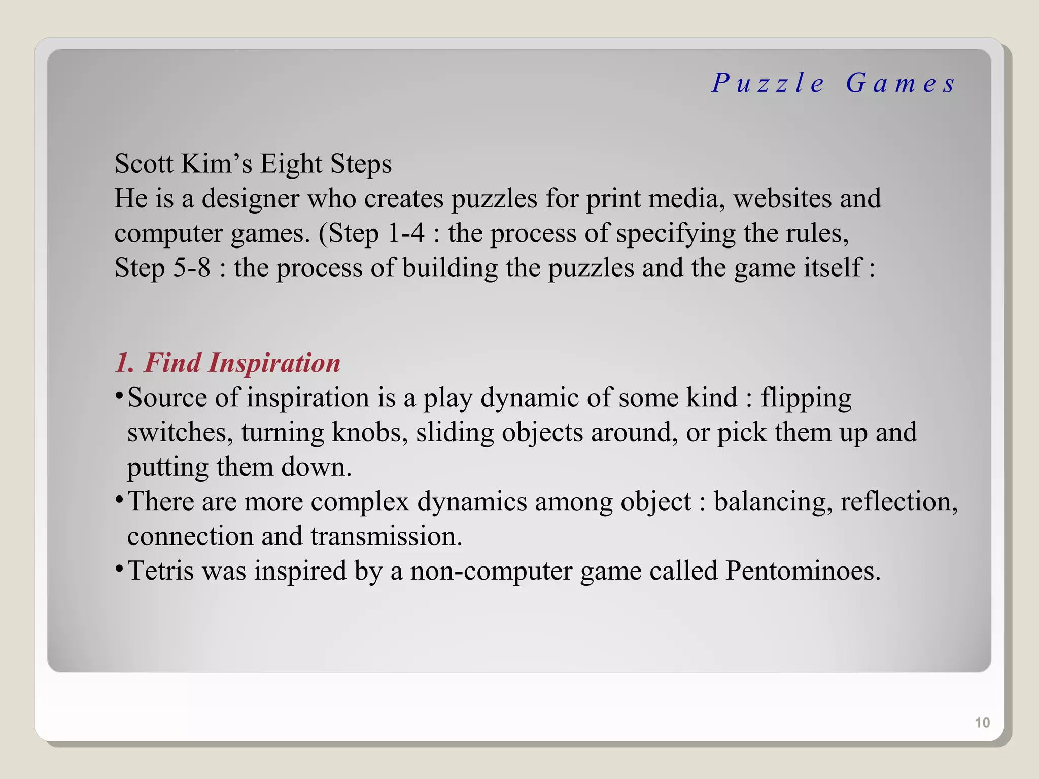 Puzzle Games

Scott Kim’s Eight Steps
He is a designer who creates puzzles for print media, websites and
computer games. (Step 1-4 : the process of specifying the rules,
Step 5-8 : the process of building the puzzles and the game itself :


1. Find Inspiration
• Source of inspiration is a play dynamic of some kind : flipping
  switches, turning knobs, sliding objects around, or pick them up and
  putting them down.
• There are more complex dynamics among object : balancing, reflection,
  connection and transmission.
• Tetris was inspired by a non-computer game called Pentominoes.




                                                                          10
 