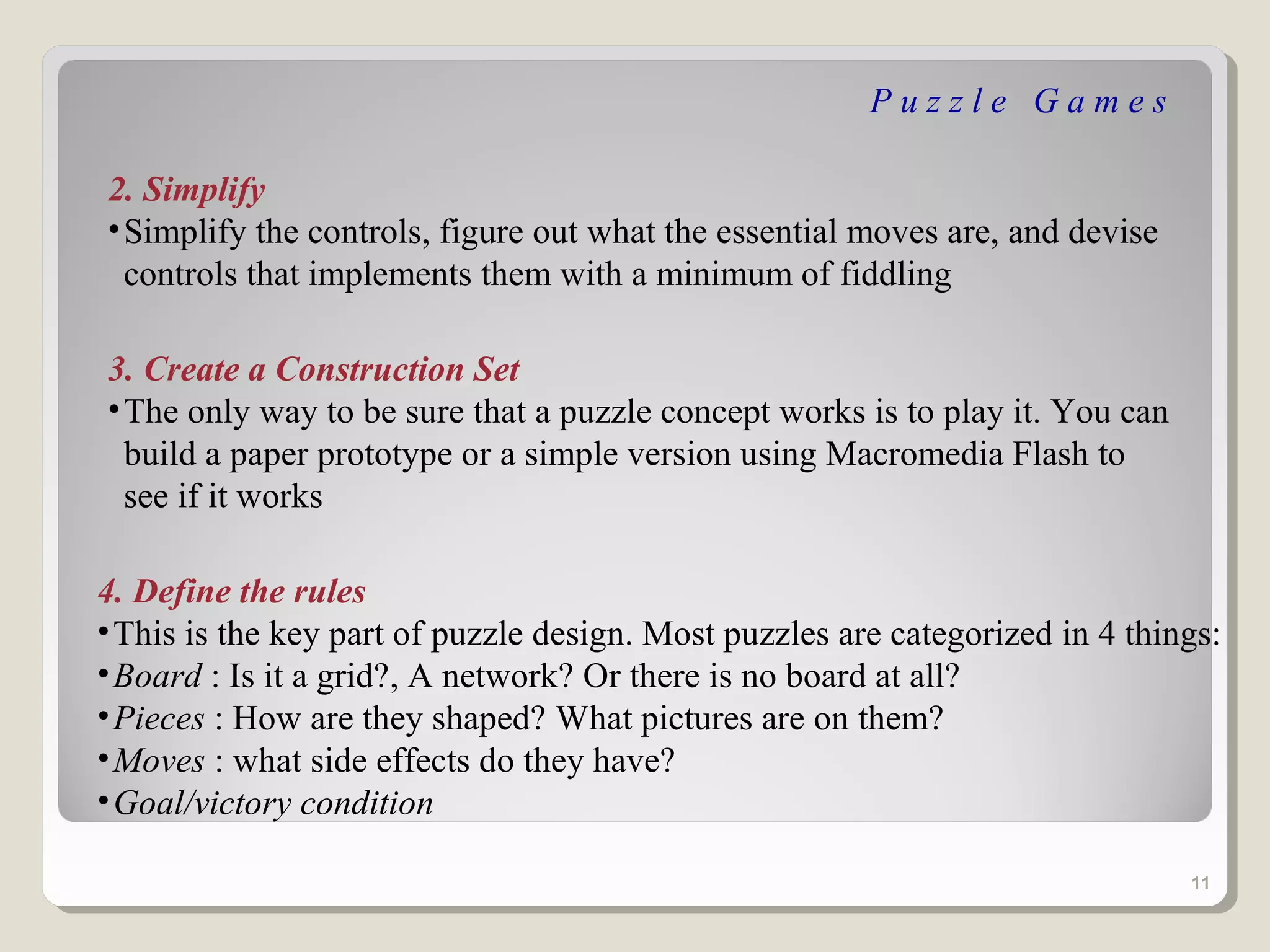 Puzzle Games

2. Simplify
• Simplify the controls, figure out what the essential moves are, and devise
  controls that implements them with a minimum of fiddling

3. Create a Construction Set
• The only way to be sure that a puzzle concept works is to play it. You can
  build a paper prototype or a simple version using Macromedia Flash to
  see if it works

4. Define the rules
• This is the key part of puzzle design. Most puzzles are categorized in 4 things:
• Board : Is it a grid?, A network? Or there is no board at all?
• Pieces : How are they shaped? What pictures are on them?
• Moves : what side effects do they have?
• Goal/victory condition

                                                                               11
 