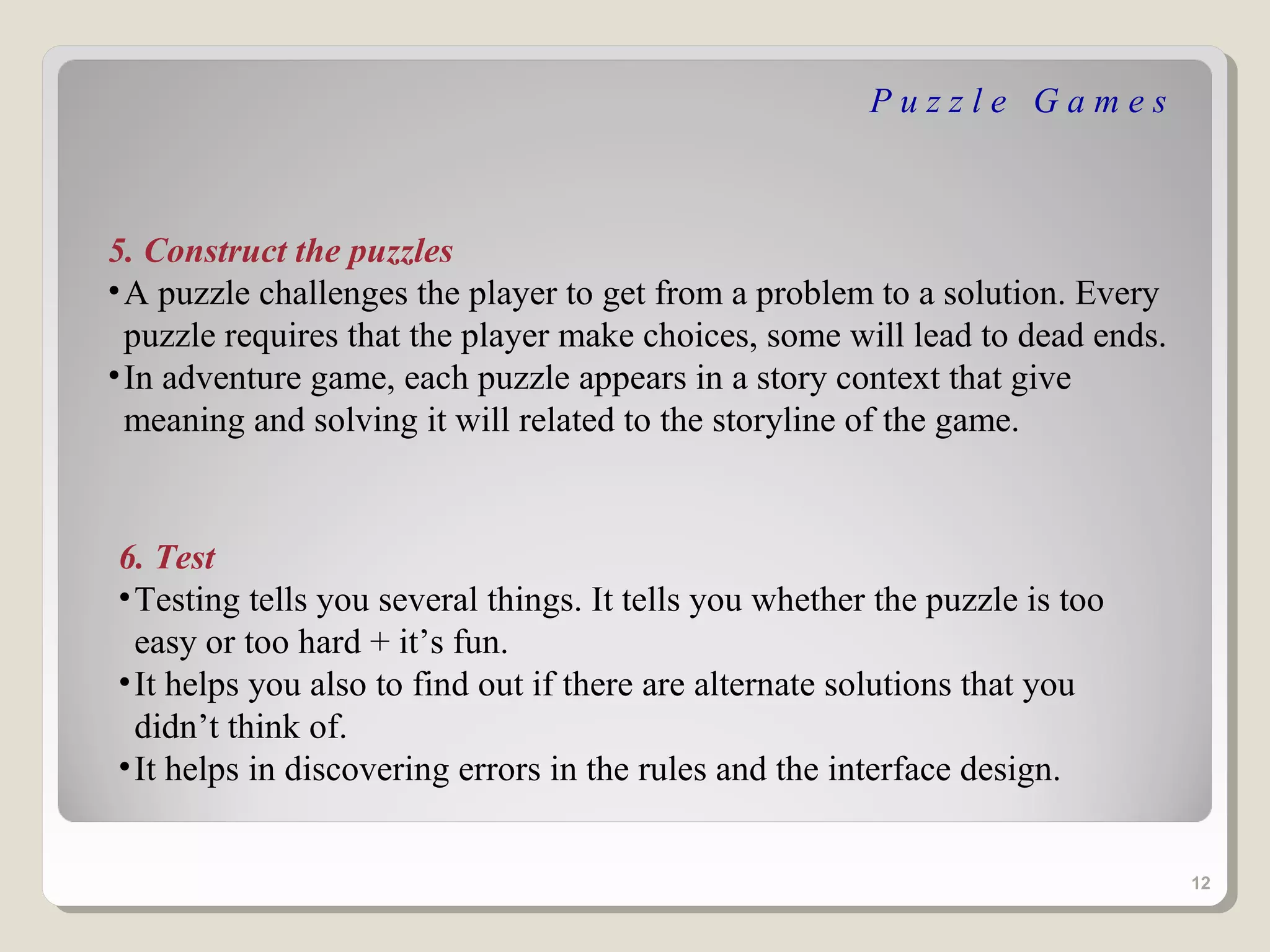 Puzzle Games



5. Construct the puzzles
• A puzzle challenges the player to get from a problem to a solution. Every
  puzzle requires that the player make choices, some will lead to dead ends.
• In adventure game, each puzzle appears in a story context that give
  meaning and solving it will related to the storyline of the game.


6. Test
• Testing tells you several things. It tells you whether the puzzle is too
  easy or too hard + it’s fun.
• It helps you also to find out if there are alternate solutions that you
  didn’t think of.
• It helps in discovering errors in the rules and the interface design.


                                                                               12
 