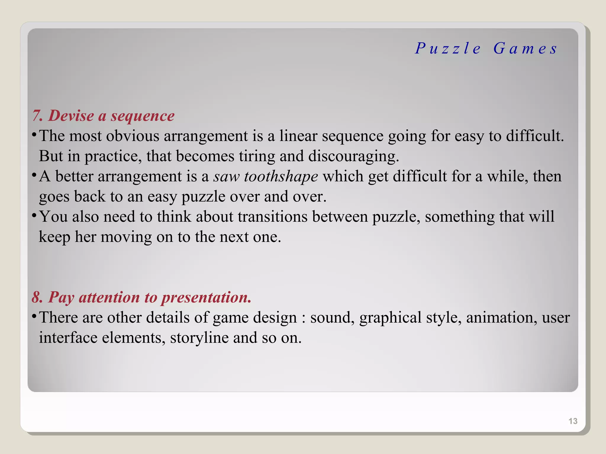 Puzzle Games



7. Devise a sequence
• The most obvious arrangement is a linear sequence going for easy to difficult.
  But in practice, that becomes tiring and discouraging.
• A better arrangement is a saw toothshape which get difficult for a while, then
  goes back to an easy puzzle over and over.
• You also need to think about transitions between puzzle, something that will
  keep her moving on to the next one.


8. Pay attention to presentation.
• There are other details of game design : sound, graphical style, animation, user
  interface elements, storyline and so on.



                                                                                   13
 
