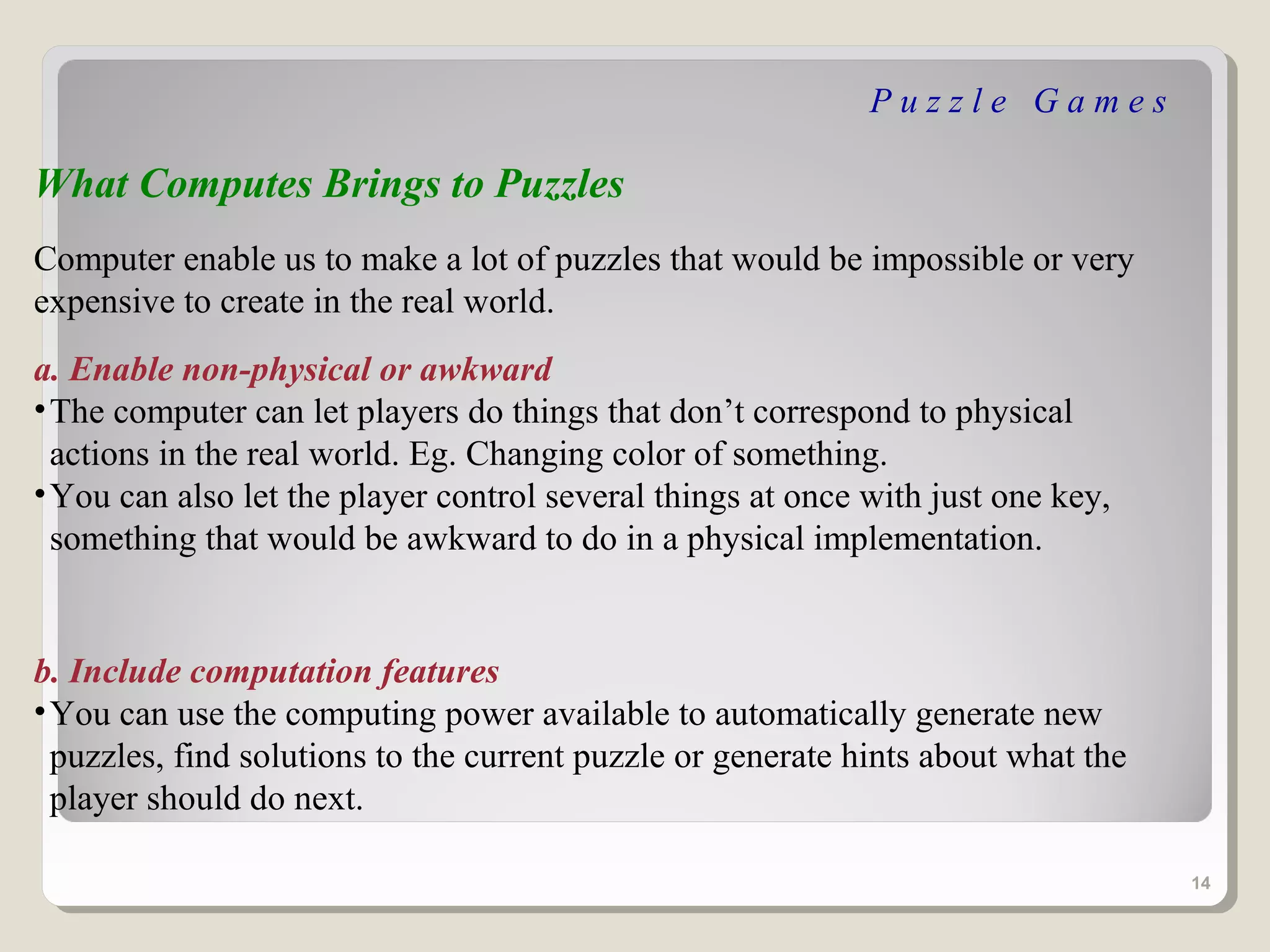 Puzzle Games

What Computes Brings to Puzzles
Computer enable us to make a lot of puzzles that would be impossible or very
expensive to create in the real world.
a. Enable non-physical or awkward
• The computer can let players do things that don’t correspond to physical
  actions in the real world. Eg. Changing color of something.
• You can also let the player control several things at once with just one key,
  something that would be awkward to do in a physical implementation.


b. Include computation features
• You can use the computing power available to automatically generate new
  puzzles, find solutions to the current puzzle or generate hints about what the
  player should do next.

                                                                                   14
 