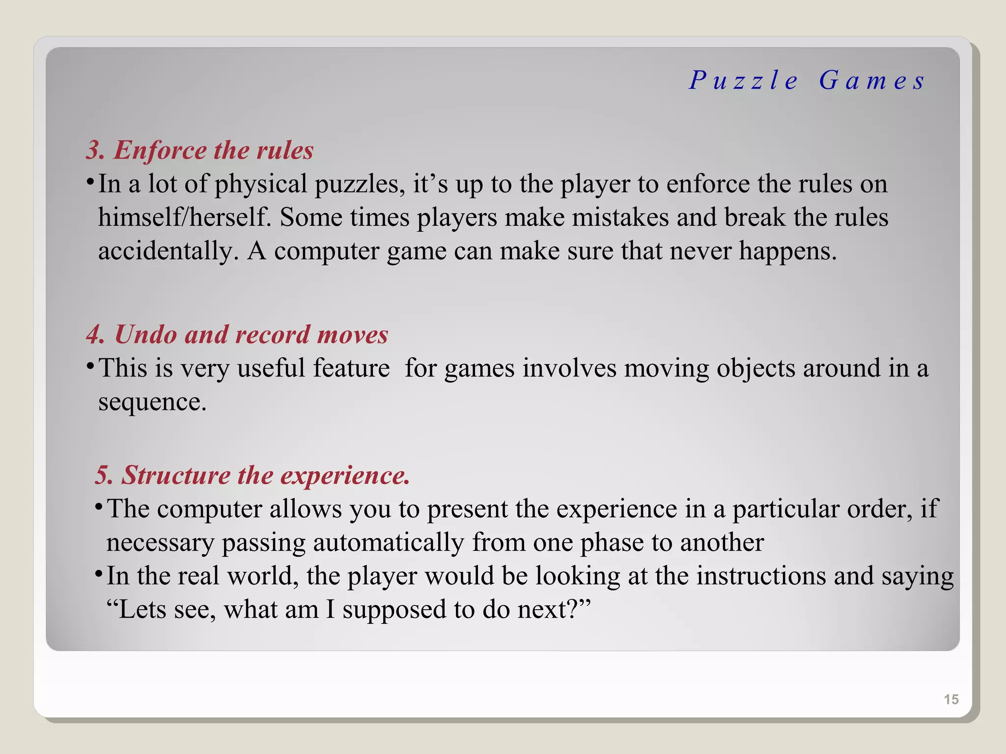 Puzzle Games

3. Enforce the rules
• In a lot of physical puzzles, it’s up to the player to enforce the rules on
  himself/herself. Some times players make mistakes and break the rules
  accidentally. A computer game can make sure that never happens.


4. Undo and record moves
• This is very useful feature for games involves moving objects around in a
  sequence.

5. Structure the experience.
• The computer allows you to present the experience in a particular order, if
  necessary passing automatically from one phase to another
• In the real world, the player would be looking at the instructions and saying
  “Lets see, what am I supposed to do next?”


                                                                                15
 