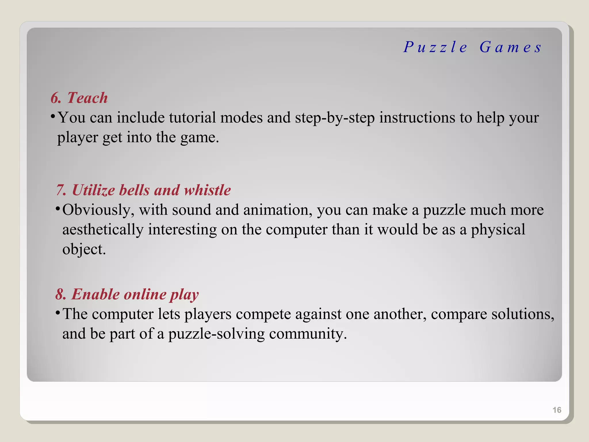 Puzzle Games


6. Teach
• You can include tutorial modes and step-by-step instructions to help your
  player get into the game.


7. Utilize bells and whistle
• Obviously, with sound and animation, you can make a puzzle much more
  aesthetically interesting on the computer than it would be as a physical
  object.

8. Enable online play
• The computer lets players compete against one another, compare solutions,
  and be part of a puzzle-solving community.



                                                                              16
 