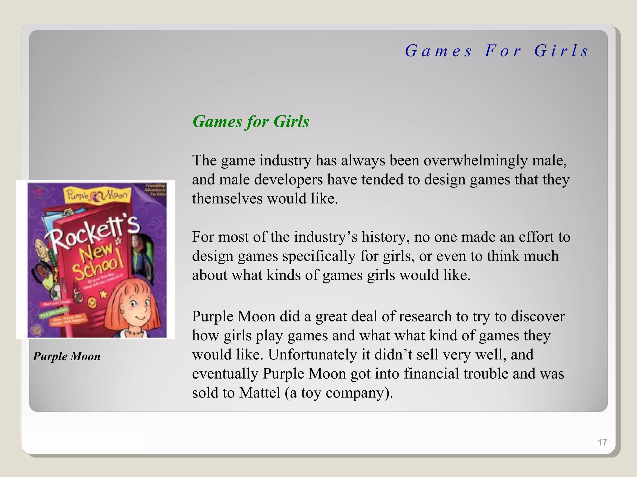 Games For Girls



              Games for Girls

              The game industry has always been overwhelmingly male,
              and male developers have tended to design games that they
              themselves would like.

              For most of the industry’s history, no one made an effort to
              design games specifically for girls, or even to think much
              about what kinds of games girls would like.

              Purple Moon did a great deal of research to try to discover
              how girls play games and what what kind of games they
Purple Moon   would like. Unfortunately it didn’t sell very well, and
              eventually Purple Moon got into financial trouble and was
              sold to Mattel (a toy company).


                                                                             17
 