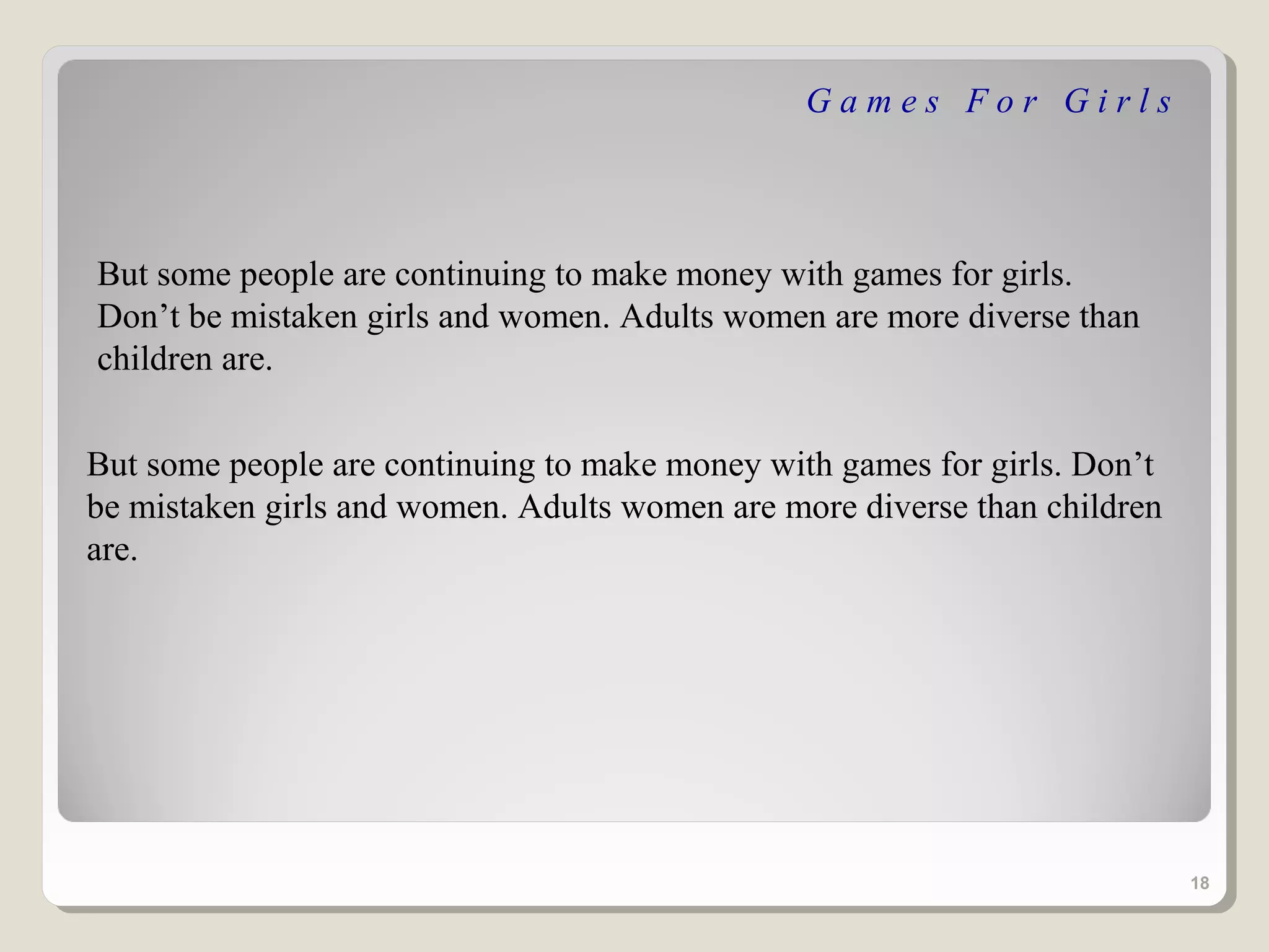 Games For Girls



But some people are continuing to make money with games for girls.
Don’t be mistaken girls and women. Adults women are more diverse than
children are.


But some people are continuing to make money with games for girls. Don’t
be mistaken girls and women. Adults women are more diverse than children
are.




                                                                           18
 