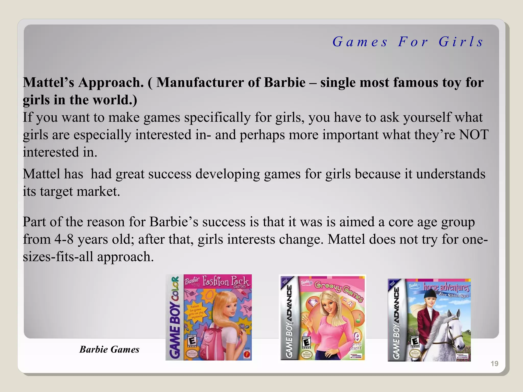 Games For Girls

Mattel’s Approach. ( Manufacturer of Barbie – single most famous toy for
girls in the world.)
If you want to make games specifically for girls, you have to ask yourself what
girls are especially interested in- and perhaps more important what they’re NOT
interested in.
Mattel has had great success developing games for girls because it understands
its target market.

Part of the reason for Barbie’s success is that it was is aimed a core age group
from 4-8 years old; after that, girls interests change. Mattel does not try for one-
sizes-fits-all approach.




          Barbie Games
                                                                                       19
 