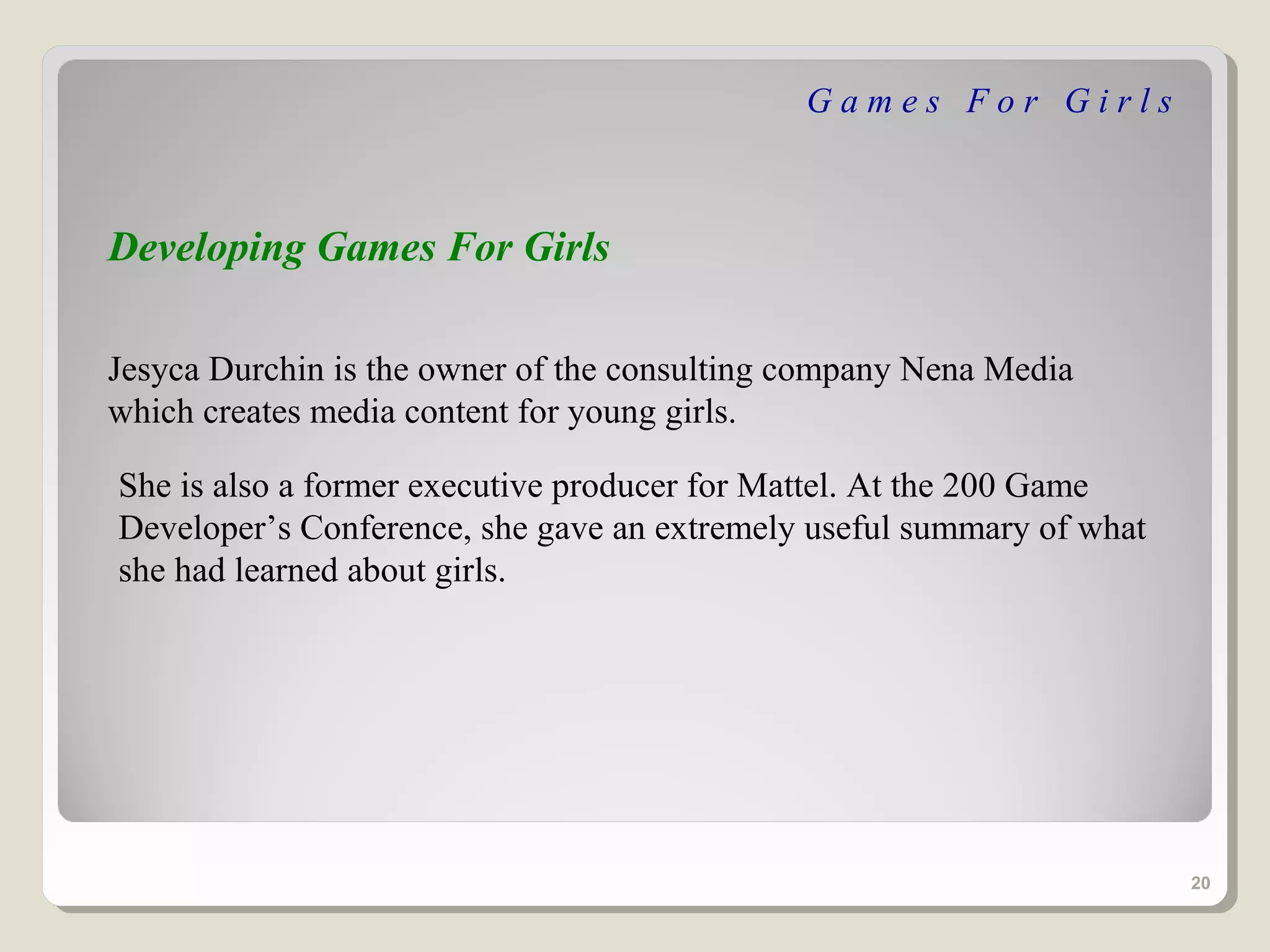 Games For Girls



Developing Games For Girls

Jesyca Durchin is the owner of the consulting company Nena Media
which creates media content for young girls.

She is also a former executive producer for Mattel. At the 200 Game
Developer’s Conference, she gave an extremely useful summary of what
she had learned about girls.




                                                                       20
 