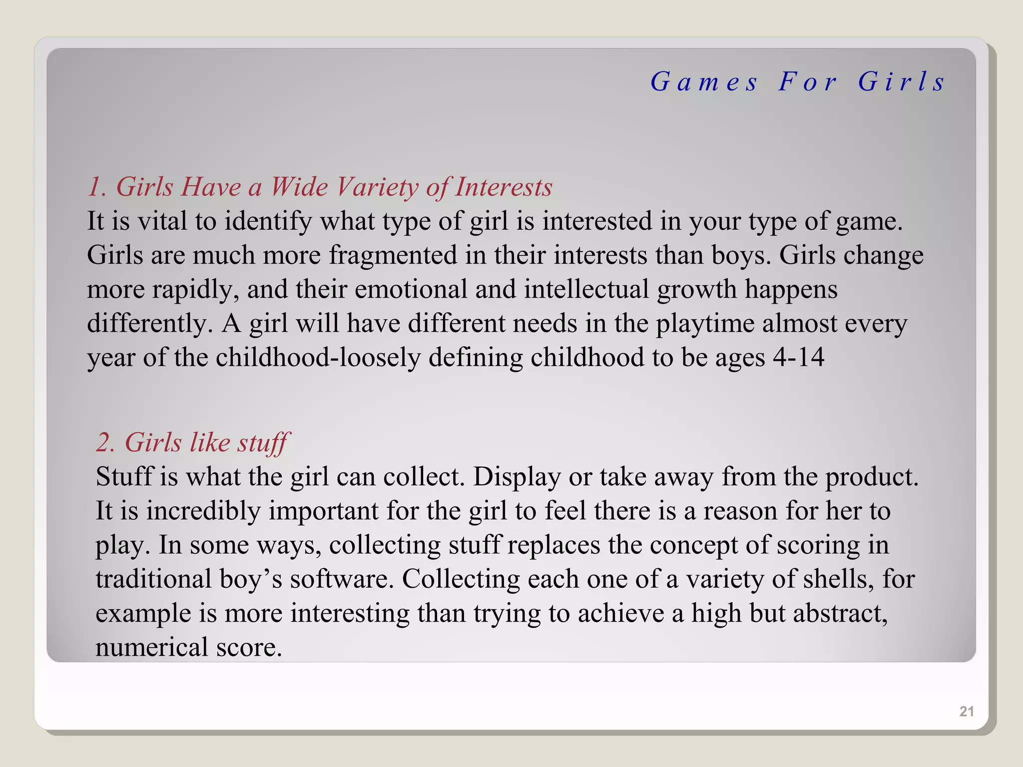 Games For Girls


1. Girls Have a Wide Variety of Interests
It is vital to identify what type of girl is interested in your type of game.
Girls are much more fragmented in their interests than boys. Girls change
more rapidly, and their emotional and intellectual growth happens
differently. A girl will have different needs in the playtime almost every
year of the childhood-loosely defining childhood to be ages 4-14


2. Girls like stuff
Stuff is what the girl can collect. Display or take away from the product.
It is incredibly important for the girl to feel there is a reason for her to
play. In some ways, collecting stuff replaces the concept of scoring in
traditional boy’s software. Collecting each one of a variety of shells, for
example is more interesting than trying to achieve a high but abstract,
numerical score.

                                                                                21
 