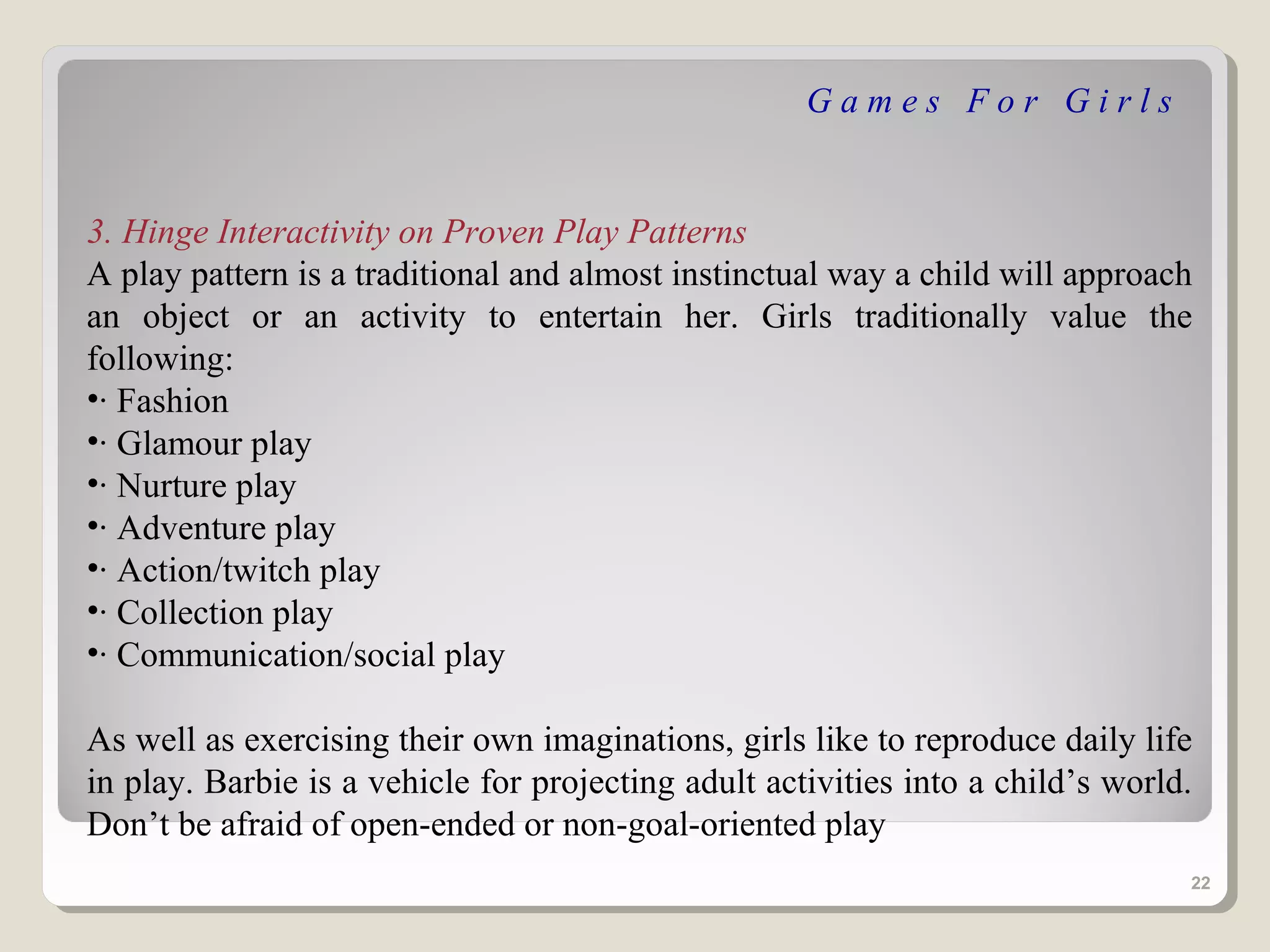 Games For Girls


3. Hinge Interactivity on Proven Play Patterns
A play pattern is a traditional and almost instinctual way a child will approach
an object or an activity to entertain her. Girls traditionally value the
following:
•· Fashion
•· Glamour play
•· Nurture play
•· Adventure play
•· Action/twitch play
•· Collection play
•· Communication/social play

As well as exercising their own imaginations, girls like to reproduce daily life
in play. Barbie is a vehicle for projecting adult activities into a child’s world.
Don’t be afraid of open-ended or non-goal-oriented play
                                                                                 22
 