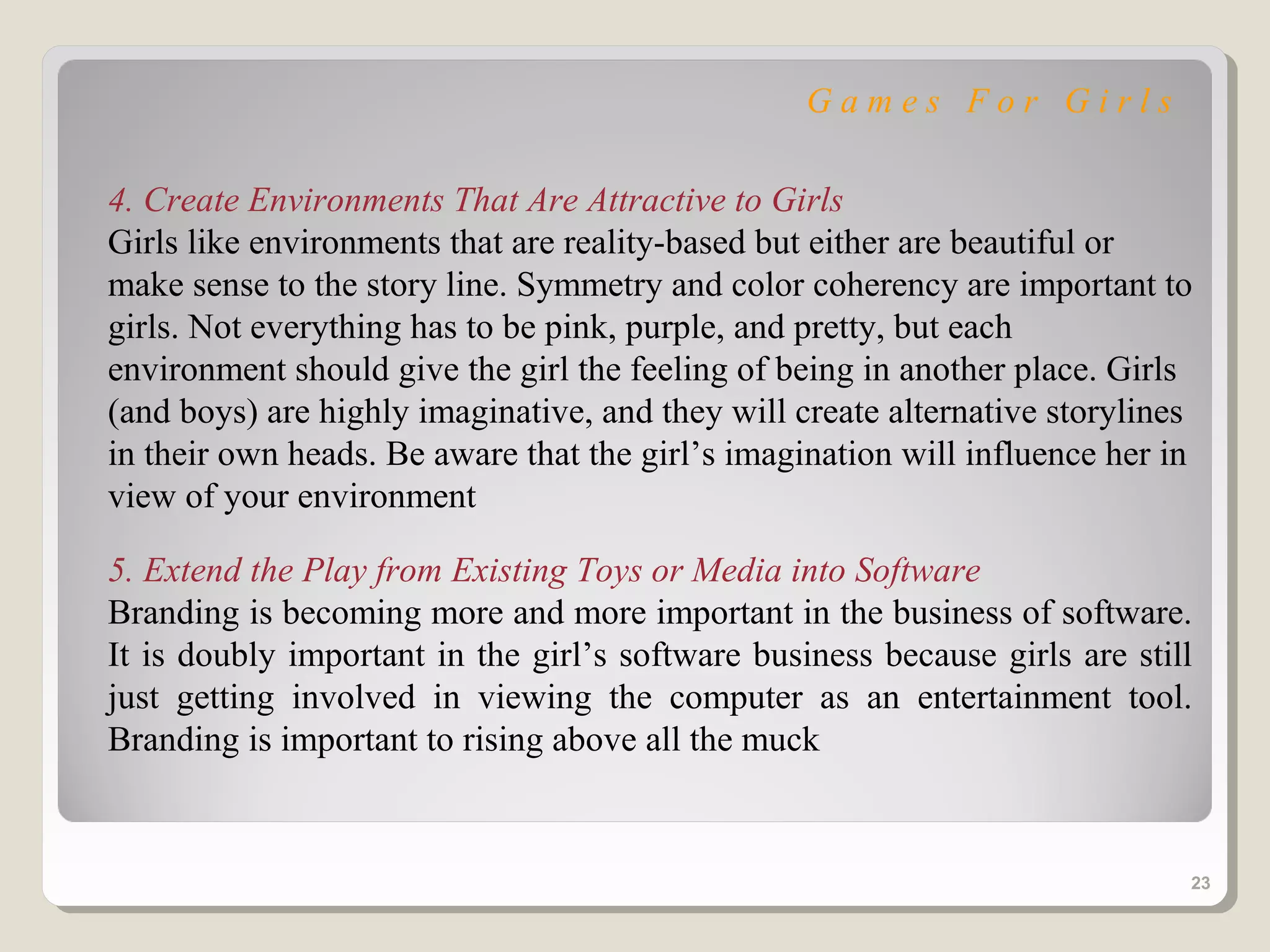 Games For Girls

4. Create Environments That Are Attractive to Girls
Girls like environments that are reality-based but either are beautiful or
make sense to the story line. Symmetry and color coherency are important to
girls. Not everything has to be pink, purple, and pretty, but each
environment should give the girl the feeling of being in another place. Girls
(and boys) are highly imaginative, and they will create alternative storylines
in their own heads. Be aware that the girl’s imagination will influence her in
view of your environment

5. Extend the Play from Existing Toys or Media into Software
Branding is becoming more and more important in the business of software.
It is doubly important in the girl’s software business because girls are still
just getting involved in viewing the computer as an entertainment tool.
Branding is important to rising above all the muck


                                                                             23
 