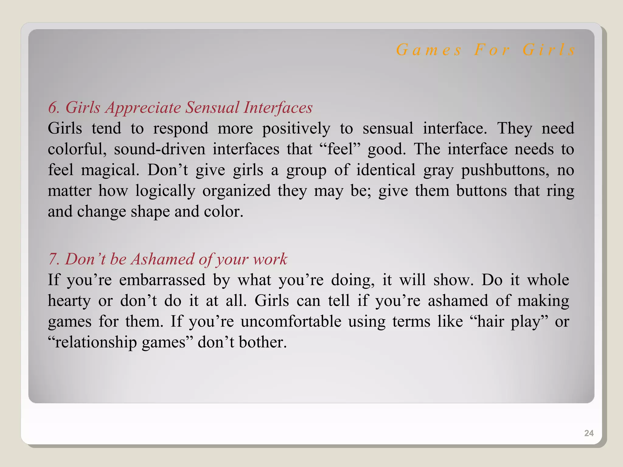 Games For Girls


6. Girls Appreciate Sensual Interfaces
Girls tend to respond more positively to sensual interface. They need
colorful, sound-driven interfaces that “feel” good. The interface needs to
feel magical. Don’t give girls a group of identical gray pushbuttons, no
matter how logically organized they may be; give them buttons that ring
and change shape and color.

7. Don’t be Ashamed of your work
If you’re embarrassed by what you’re doing, it will show. Do it whole
hearty or don’t do it at all. Girls can tell if you’re ashamed of making
games for them. If you’re uncomfortable using terms like “hair play” or
“relationship games” don’t bother.




                                                                             24
 