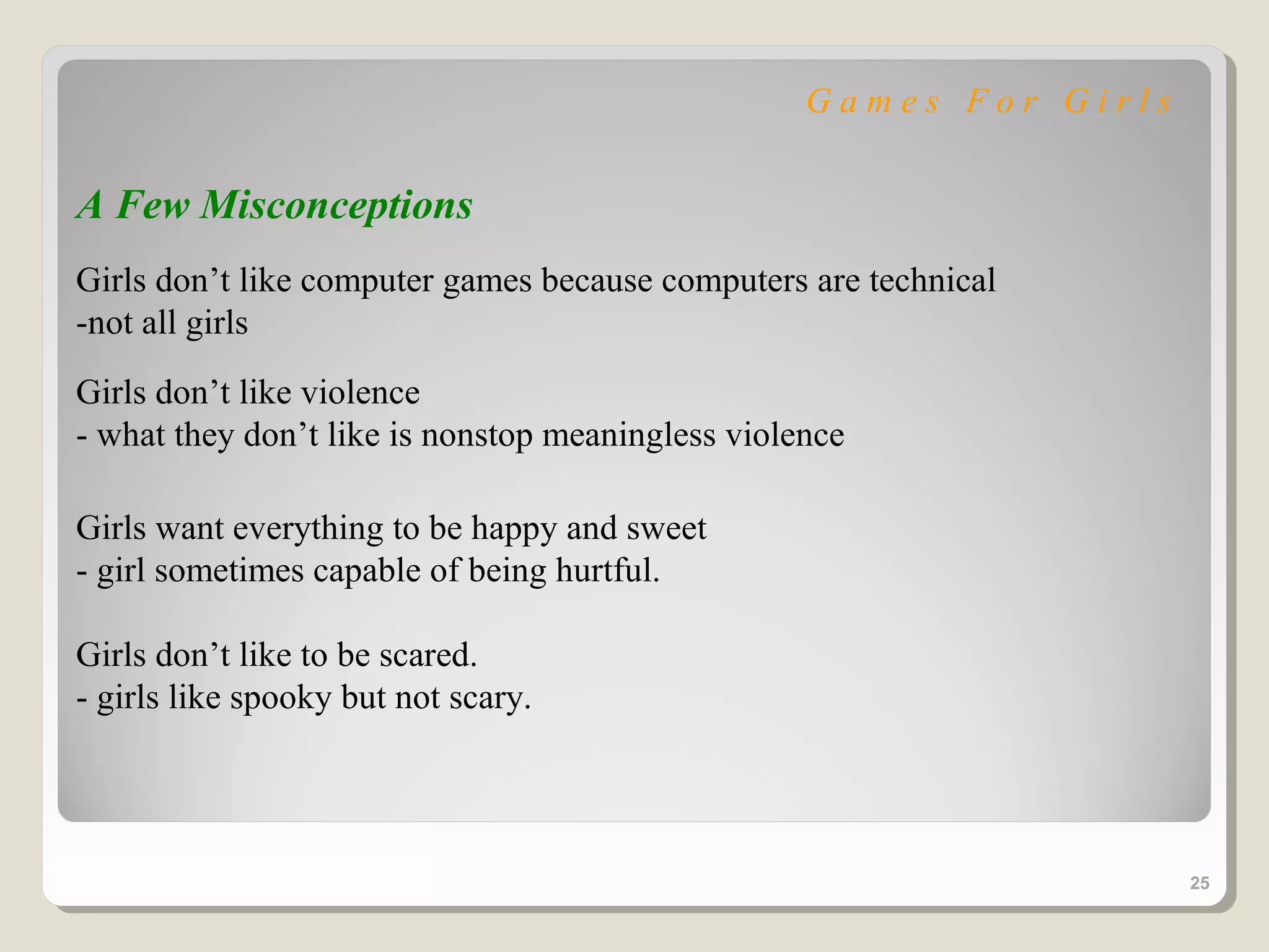 Games For Girls


A Few Misconceptions
Girls don’t like computer games because computers are technical
-not all girls
Girls don’t like violence
- what they don’t like is nonstop meaningless violence

Girls want everything to be happy and sweet
- girl sometimes capable of being hurtful.

Girls don’t like to be scared.
- girls like spooky but not scary.




                                                                     25
 