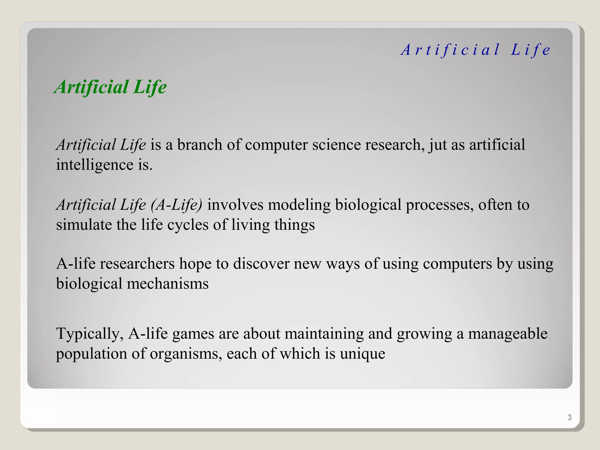 Artificial Life

Artificial Life

Artificial Life is a branch of computer science research, jut as artificial
intelligence is.

Artificial Life (A-Life) involves modeling biological processes, often to
simulate the life cycles of living things

A-life researchers hope to discover new ways of using computers by using
biological mechanisms


Typically, A-life games are about maintaining and growing a manageable
population of organisms, each of which is unique


                                                                              3
 