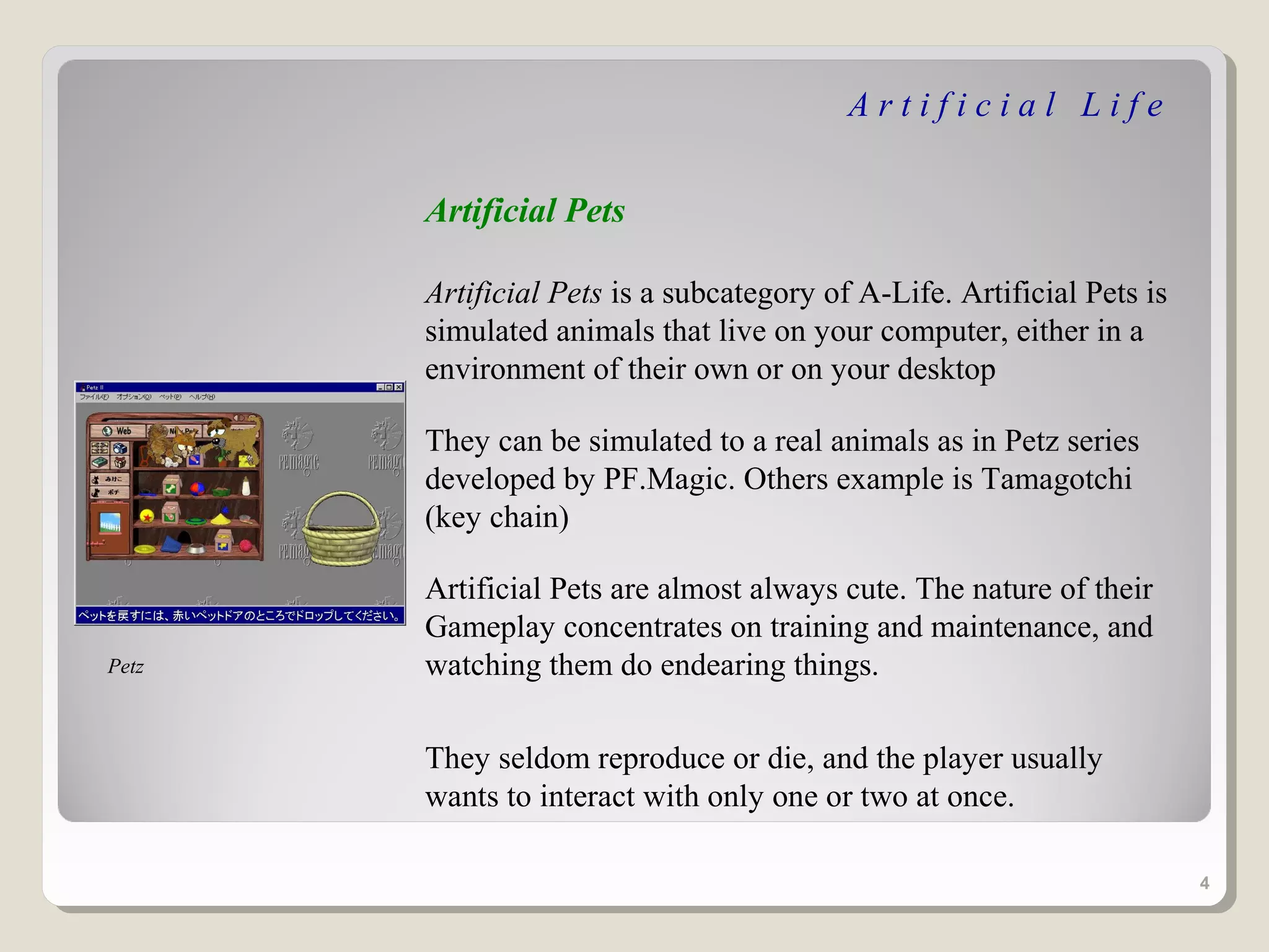 Artificial Life


       Artificial Pets

       Artificial Pets is a subcategory of A-Life. Artificial Pets is
       simulated animals that live on your computer, either in a
       environment of their own or on your desktop

       They can be simulated to a real animals as in Petz series
       developed by PF.Magic. Others example is Tamagotchi
       (key chain)

       Artificial Pets are almost always cute. The nature of their
       Gameplay concentrates on training and maintenance, and
Petz   watching them do endearing things.

       They seldom reproduce or die, and the player usually
       wants to interact with only one or two at once.

                                                                        4
 