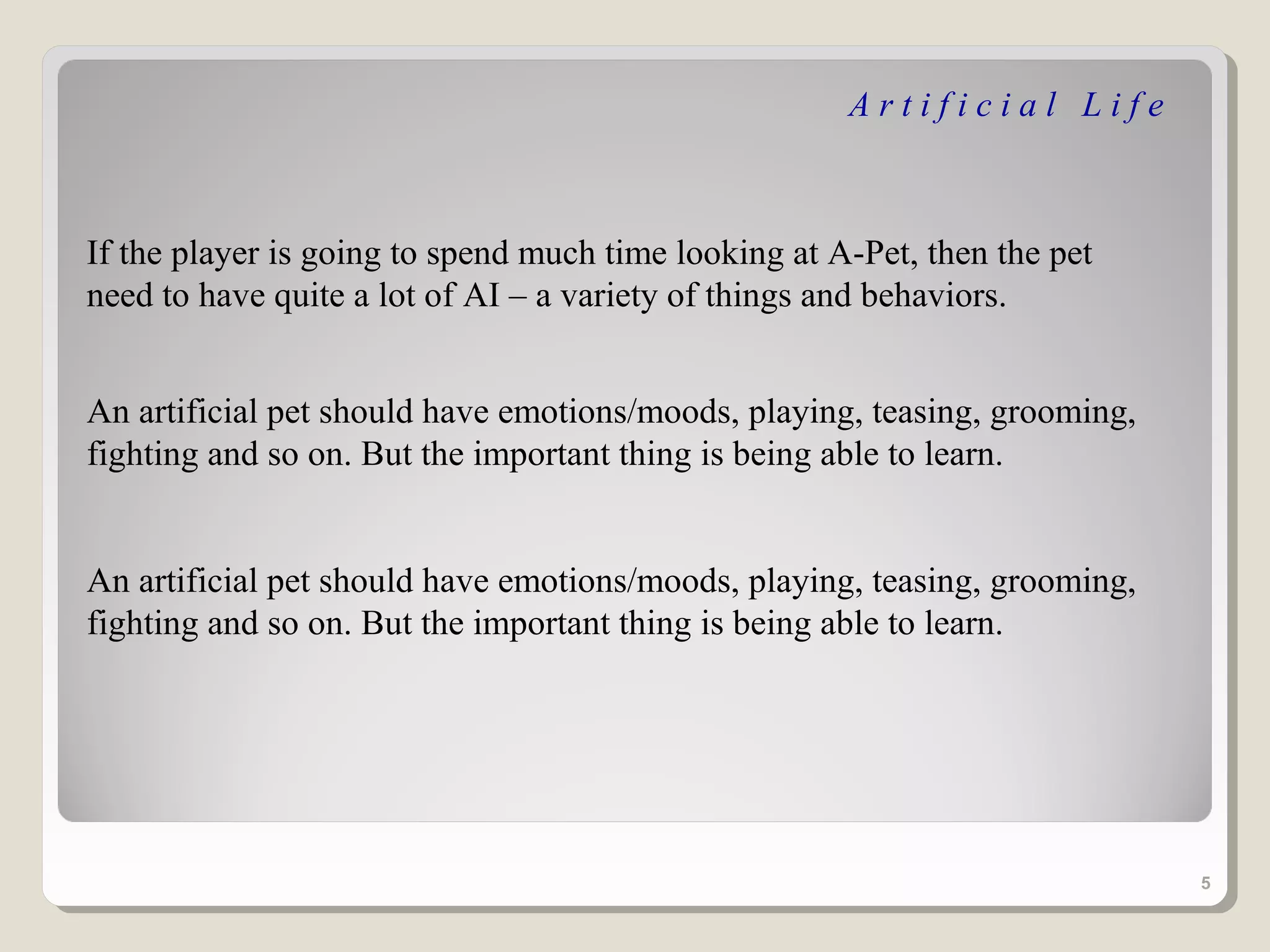 Artificial Life



If the player is going to spend much time looking at A-Pet, then the pet
need to have quite a lot of AI – a variety of things and behaviors.


An artificial pet should have emotions/moods, playing, teasing, grooming,
fighting and so on. But the important thing is being able to learn.


An artificial pet should have emotions/moods, playing, teasing, grooming,
fighting and so on. But the important thing is being able to learn.




                                                                            5
 