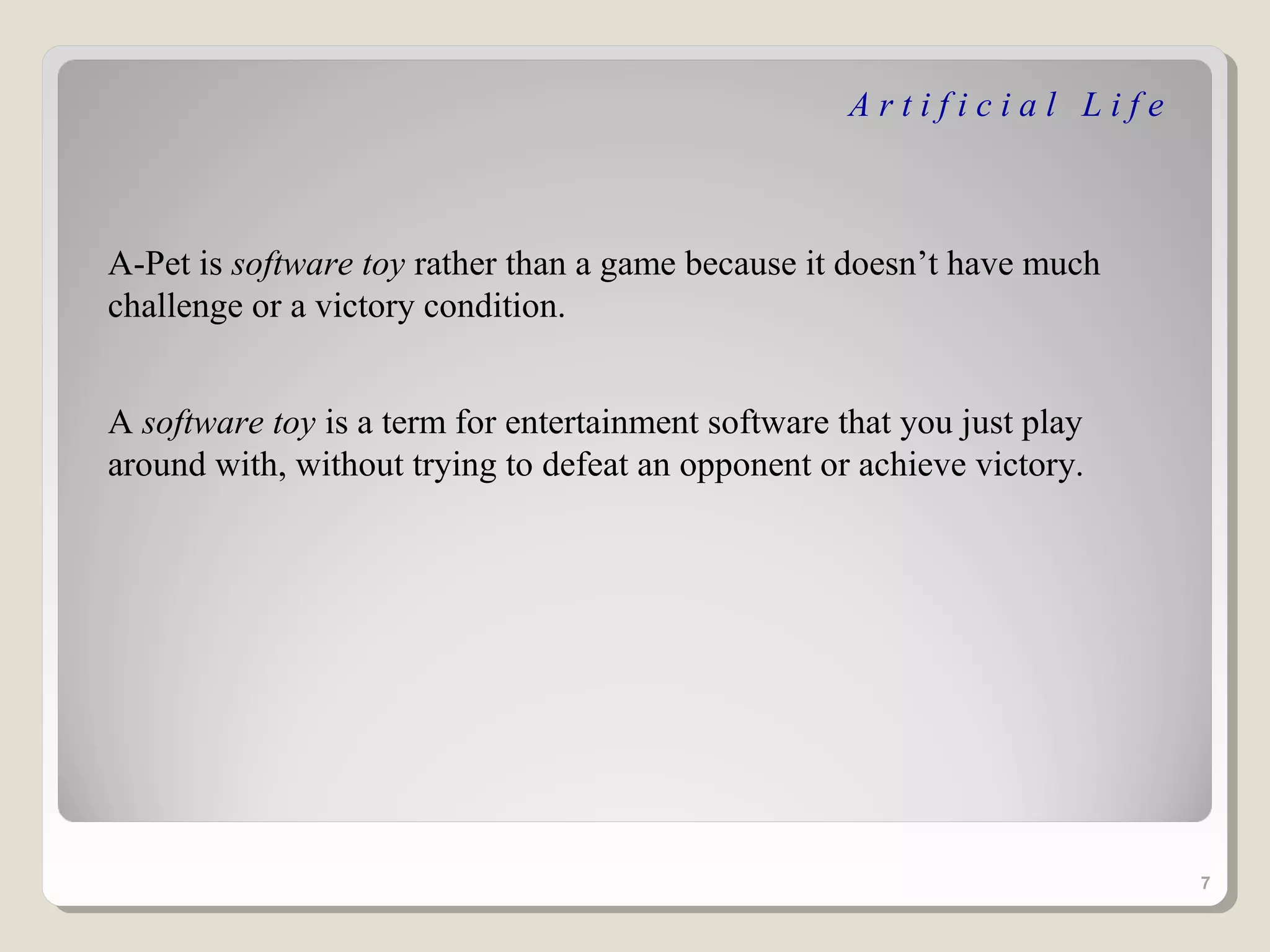 Artificial Life



A-Pet is software toy rather than a game because it doesn’t have much
challenge or a victory condition.


A software toy is a term for entertainment software that you just play
around with, without trying to defeat an opponent or achieve victory.




                                                                         7
 