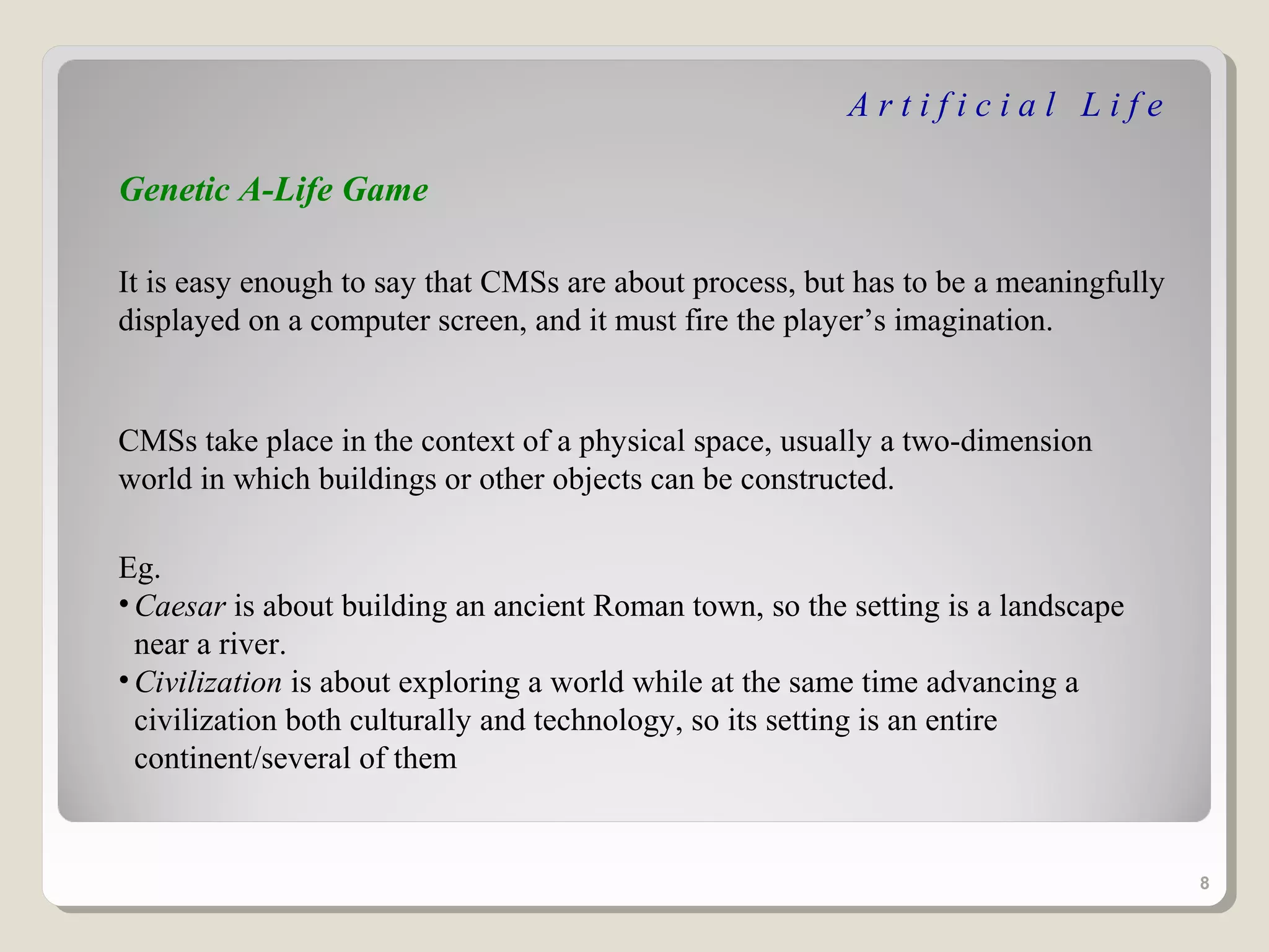 Artificial Life

Genetic A-Life Game

It is easy enough to say that CMSs are about process, but has to be a meaningfully
displayed on a computer screen, and it must fire the player’s imagination.


CMSs take place in the context of a physical space, usually a two-dimension
world in which buildings or other objects can be constructed.

Eg.
• Caesar is about building an ancient Roman town, so the setting is a landscape
  near a river.
• Civilization is about exploring a world while at the same time advancing a
  civilization both culturally and technology, so its setting is an entire
  continent/several of them


                                                                                     8
 