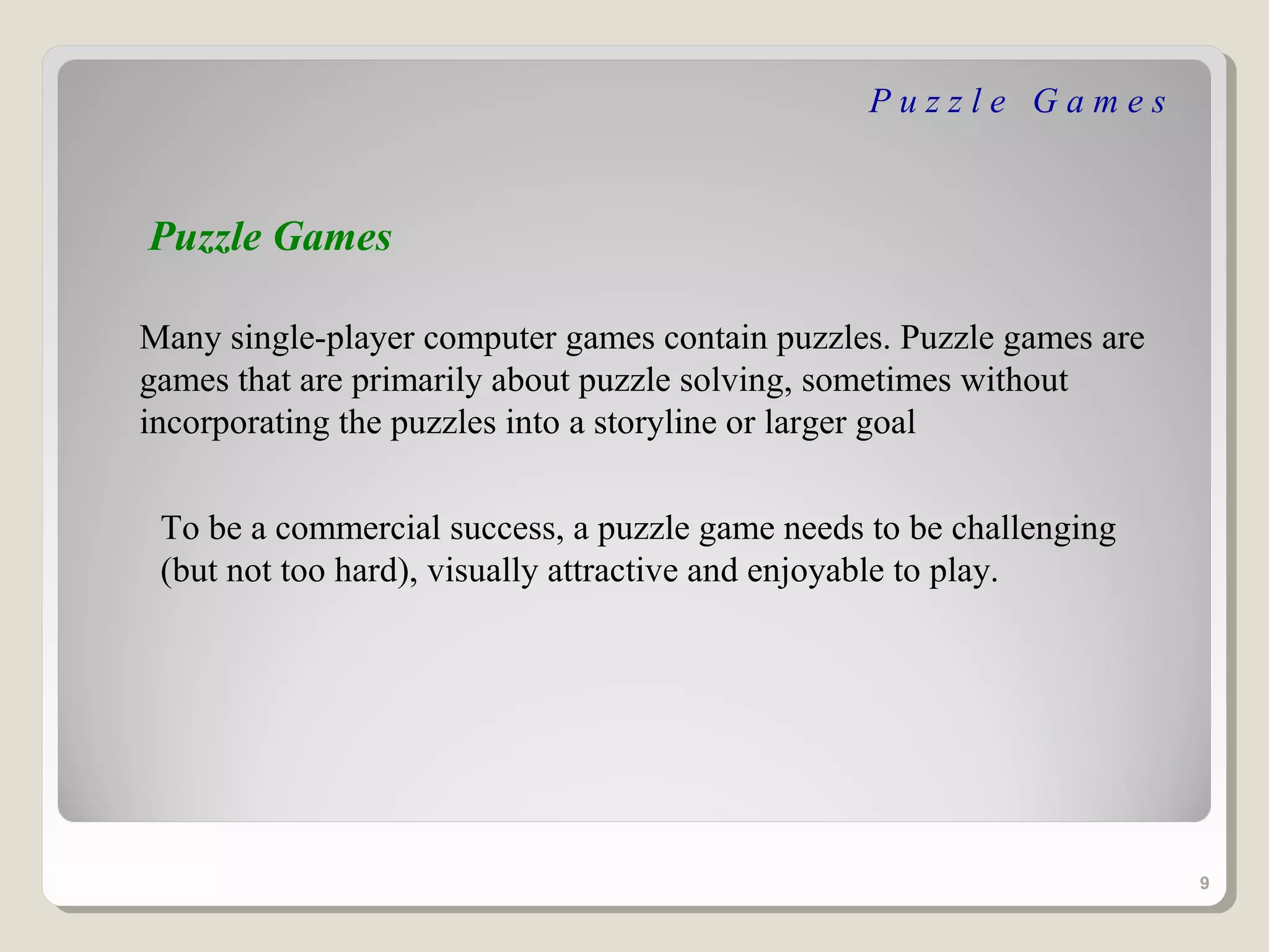 Puzzle Games


Puzzle Games

Many single-player computer games contain puzzles. Puzzle games are
games that are primarily about puzzle solving, sometimes without
incorporating the puzzles into a storyline or larger goal


 To be a commercial success, a puzzle game needs to be challenging
 (but not too hard), visually attractive and enjoyable to play.




                                                                      9
 