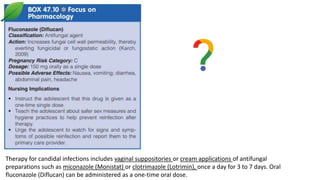 Therapy for candidal infections includes vaginal suppositories or cream applications of antifungal
preparations such as miconazole (Monistat) or clotrimazole (Lotrimin), once a day for 3 to 7 days. Oral
fluconazole (Diflucan) can be administered as a one-time oral dose.
 