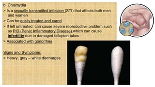 b. Chlamydia
> Is a sexually transmitted infection (STI) that affects both men
and women
> Can be easily treated and cured
> If left untreated, can cause severe reproductive problem such
as PID (Pelvic Inflammatory Disease) which can cause
infertility due to damaged fallopian tubes
> Associated with gonorrhea
Signs and Symptoms:
> Heavy, gray – white discharges
 