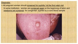 Diagnosis:
> All pregnant women should screened for syphilis 1st the first natal visit
 In some institution, women are screened again at the beginning of labor and
newborns are screened for congenital syphilis by a cord blood sample
 