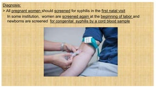 Diagnosis:
> All pregnant women should screened for syphilis in the first natal visit
 In some institution, women are screened again at the beginning of labor and
newborns are screened for congenital syphilis by a cord blood sample
 