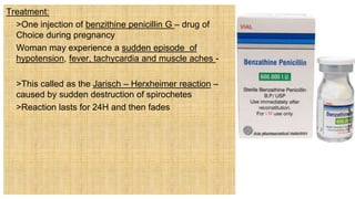 Treatment:
 >One injection of benzithine penicillin G – drug of
Choice during pregnancy
 Woman may experience a sudden episode of
hypotension, fever, tachycardia and muscle aches -
 >This called as the Jarisch – Herxheimer reaction –
caused by sudden destruction of spirochetes
 >Reaction lasts for 24H and then fades
 
