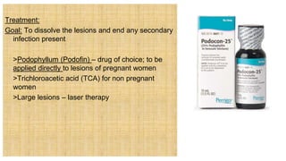 Treatment:
Goal: To dissolve the lesions and end any secondary
infection present
 >Podophyllum (Podofin) – drug of choice; to be
applied directly to lesions of pregnant women
 >Trichloroacetic acid (TCA) for non pregnant
women
 >Large lesions – laser therapy
 