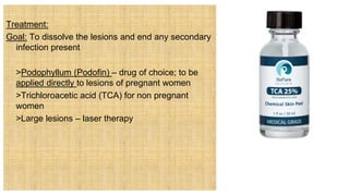 Treatment:
Goal: To dissolve the lesions and end any secondary
infection present
 >Podophyllum (Podofin) – drug of choice; to be
applied directly to lesions of pregnant women
 >Trichloroacetic acid (TCA) for non pregnant
women
 >Large lesions – laser therapy
 