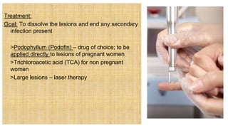 Treatment:
Goal: To dissolve the lesions and end any secondary
infection present
 >Podophyllum (Podofin) – drug of choice; to be
applied directly to lesions of pregnant women
 >Trichloroacetic acid (TCA) for non pregnant
women
 >Large lesions – laser therapy
 