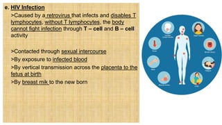 e. HIV Infection
 >Caused by a retrovirus that infects and disables T
lymphocytes, without T lymphocytes, the body
cannot fight infection through T – cell and B – cell
activity
 >Contacted through sexual intercourse
 >By exposure to infected blood
 >By vertical transmission across the placenta to the
fetus at birth
 >By breast mik to the new born
 