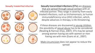 Sexually transmitted infections (STIs) are diseases
that are spread through sexual contact with an
infected partner. They range in severity from easily
treated infections, such as trichomoniasis, to human
immunodeficiency virus (HIV) infection, which,
despite advances in therapy, is life-threatening.
If these diseases are discovered in young children,
the possibility of sexual abuse has to be considered
(Reading & Rannan-Eliya, 2007). STIs may be spread
among women having sex with women or men
having sex with men (Evans et al., 2007).
Male circumcision does not appear to reduce the
spread
 