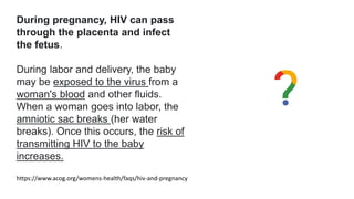 During pregnancy, HIV can pass
through the placenta and infect
the fetus.
During labor and delivery, the baby
may be exposed to the virus from a
woman's blood and other fluids.
When a woman goes into labor, the
amniotic sac breaks (her water
breaks). Once this occurs, the risk of
transmitting HIV to the baby
increases.
https://www.acog.org/womens-health/faqs/hiv-and-pregnancy
 