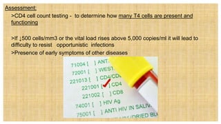 Assessment:
 >CD4 cell count testing - to determine how many T4 cells are present and
functioning
 >If ↓500 cells/mm3 or the vital load rises above 5,000 copies/ml it will lead to
difficulty to resist opportunistic infections
 >Presence of early symptoms of other diseases
 