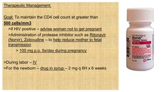 Therapeutic Management:
Goal: To maintain the CD4 cell count at greater than
500 cells/mm3
 >If HIV positive – advise woman not to get pregnant
 >Administration of protease inhibitor such as Ritonavir
(Norvir), Zidovudine – to help reduce mother to fetal
transmission
> 100 mg p.o. 5x/day during pregnancy
>During labor – IV
>For the newborn – drug in syrup – 2 mg q 6H x 6 weeks
 