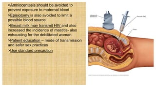  >Amniocentesis should be avoided to
prevent exposure to maternal blood
 >Episiotomy is also avoided to limit a
possible blood source
 >Breast milk may transmit HIV and also
increased the incidence of mastitis- also
exhausting for the debilitated woman
 >Patient education – mode of transmission
and safer sex practices
 >Use standard precaution
 
