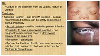 DX:
 >Culture of the organism from the vagina, rectum or
urethra
Treatment:
> Cefixime (Suprax) – one time IM injection – current
recommended therapy, can be safely administered
during pregnancy
 >Sexual partner should be treated to prevent infection
 >Possibility to have a chlamydial infection – non
pregnant woman should receive doxycycline
therapy at the same time
 >If pregnant – amoxicillin
 >If present at the time of birth, can cause severe eye
infection that can lead to blindness in the new born
(Opthalmia Neonatorum)
 
