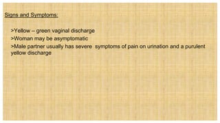 Signs and Symptoms:
 >Yellow – green vaginal discharge
 >Woman may be asymptomatic
 >Male partner usually has severe symptoms of pain on urination and a purulent
yellow discharge
 