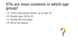 STIs are most common in which age
group?
• A. Teens and young adults up to age 24
• B. People ages 30 to 45
• C. People 60 and older
• D. All of the above.
 